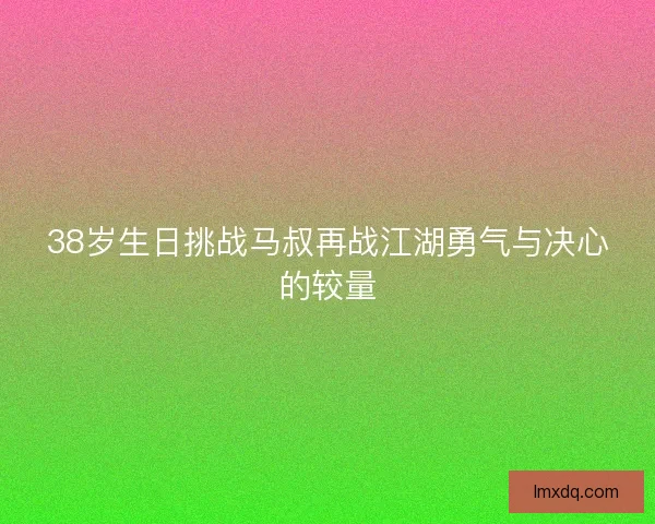 38岁生日挑战马叔再战江湖勇气与决心的较量