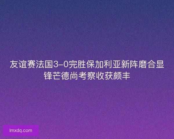 友谊赛法国3-0完胜保加利亚新阵磨合显锋芒德尚考察收获颇丰